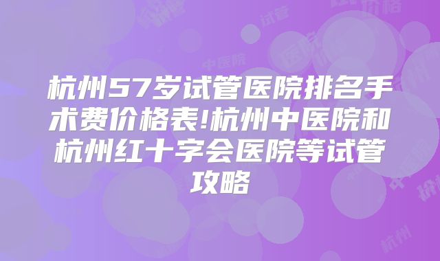 杭州57岁试管医院排名手术费价格表!杭州中医院和杭州红十字会医院等试管攻略