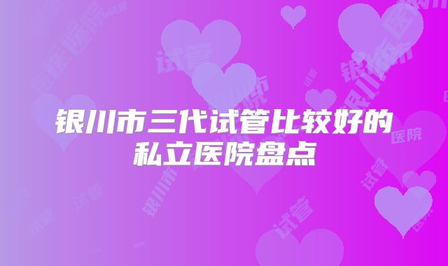 银川市三代试管比较好的私立医院盘点