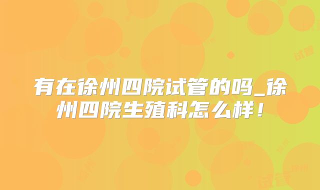 有在徐州四院试管的吗_徐州四院生殖科怎么样！