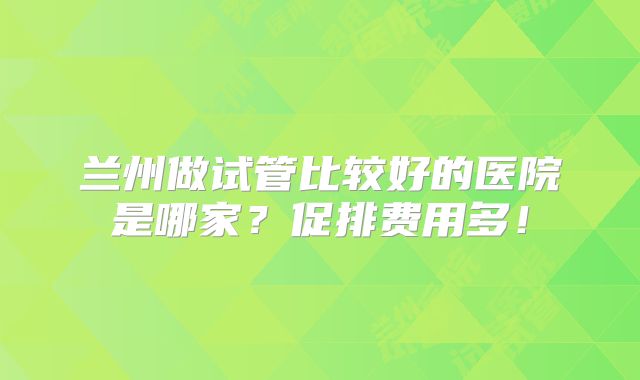 兰州做试管比较好的医院是哪家？促排费用多！