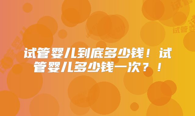试管婴儿到底多少钱！试管婴儿多少钱一次？！