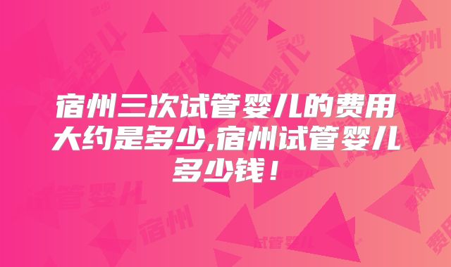 宿州三次试管婴儿的费用大约是多少,宿州试管婴儿多少钱！