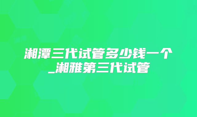 湘潭三代试管多少钱一个_湘雅第三代试管