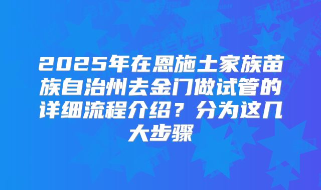 2025年在恩施土家族苗族自治州去金门做试管的详细流程介绍?分为这几大步骤