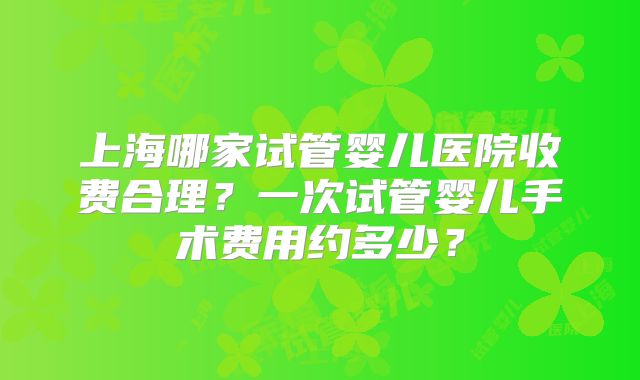 上海哪家试管婴儿医院收费合理？一次试管婴儿手术费用约多少？