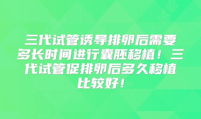 三代试管诱导排卵后需要多长时间进行囊胚移植！三代试管促排卵后多久移植比较好！
