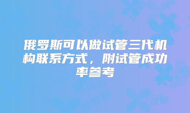 俄罗斯可以做试管三代机构联系方式,附试管成功率参考