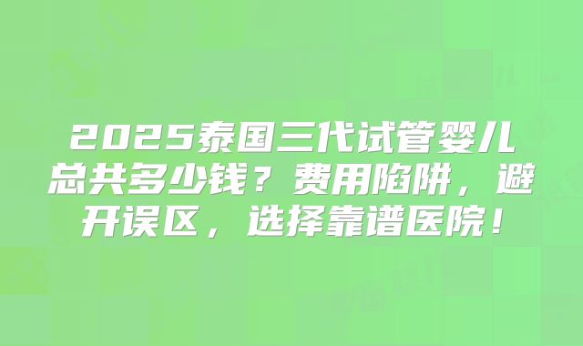 2025泰国三代试管婴儿总共多少钱？费用陷阱，避开误区，选择靠谱医院！