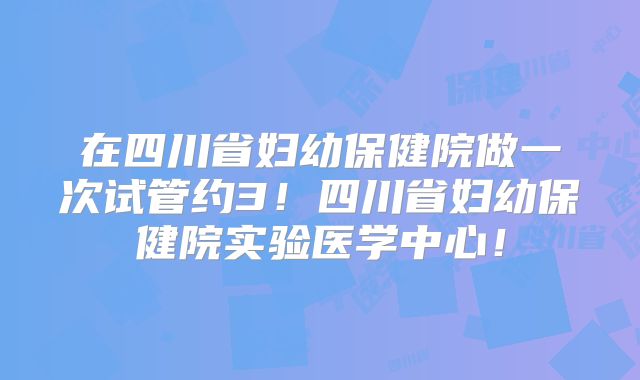 在四川省妇幼保健院做一次试管约3!四川省妇幼保健院实验医学中心!