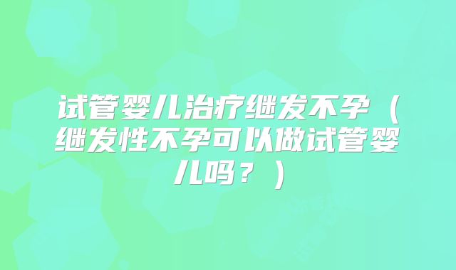 试管婴儿治疗继发不孕（继发性不孕可以做试管婴儿吗？）