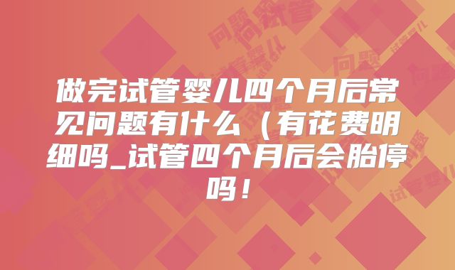做完试管婴儿四个月后常见问题有什么（有花费明细吗_试管四个月后会胎停吗！