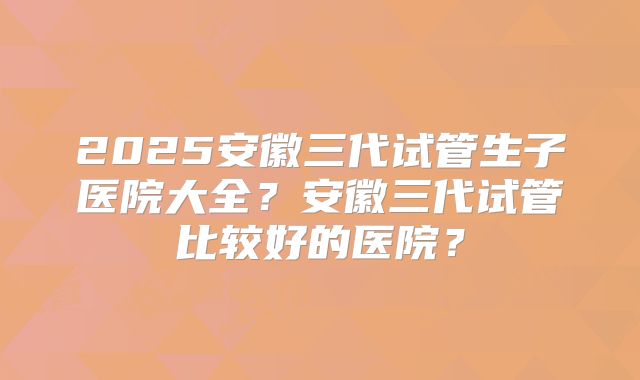 2025安徽三代试管生子医院大全?安徽三代试管比较好的医院?