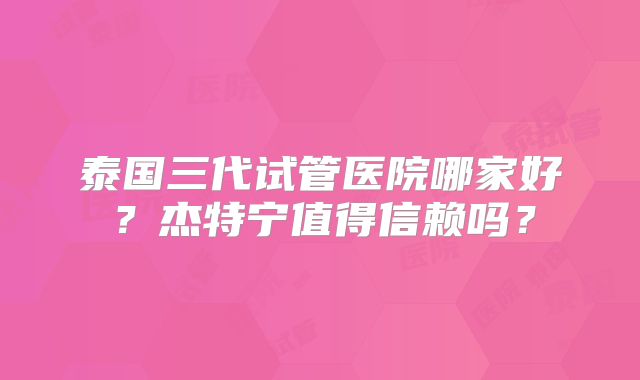 泰国三代试管医院哪家好?杰特宁值得信赖吗?