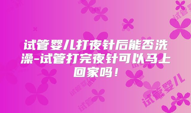 试管婴儿打夜针后能否洗澡-试管打完夜针可以马上回家吗！