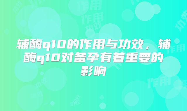 辅酶q10的作用与功效,辅酶q10对备孕有着重要的影响