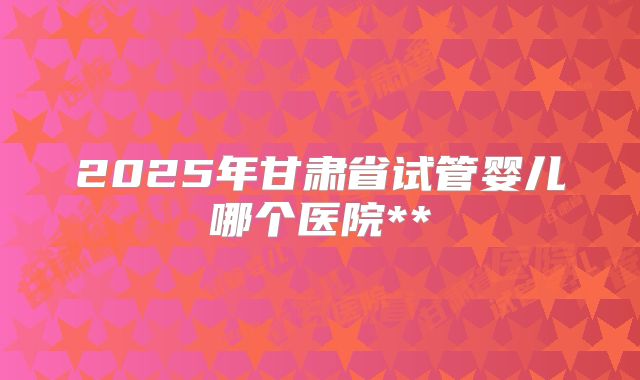 2025年甘肃省试管婴儿哪个医院**