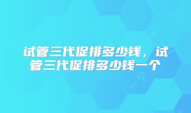 试管三代促排多少钱,试管三代促排多少钱一个