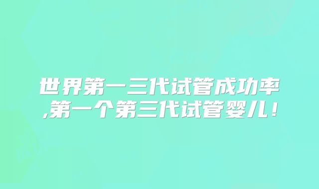 世界第一三代试管成功率,第一个第三代试管婴儿！