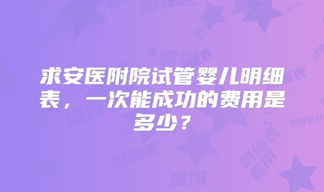 求安医附院试管婴儿明细表，一次能成功的费用是多少？