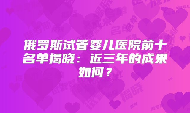俄罗斯试管婴儿医院前十名单揭晓:近三年的成果如何?