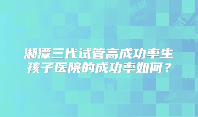 湘潭三代试管高成功率生孩子医院的成功率如何？