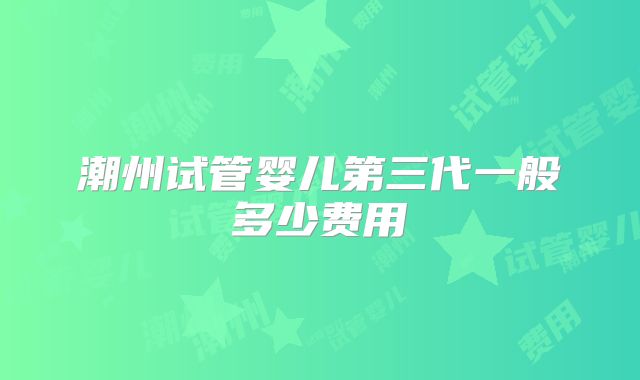 潮州试管婴儿第三代一般多少费用