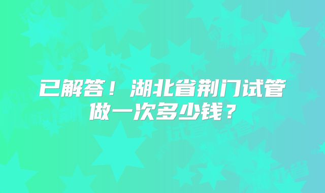 已解答！湖北省荆门试管做一次多少钱？