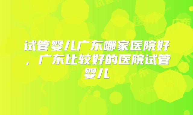 试管婴儿广东哪家医院好，广东比较好的医院试管婴儿