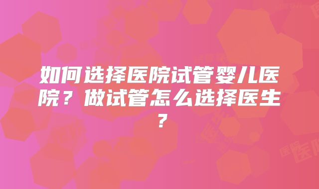 如何选择医院试管婴儿医院？做试管怎么选择医生？