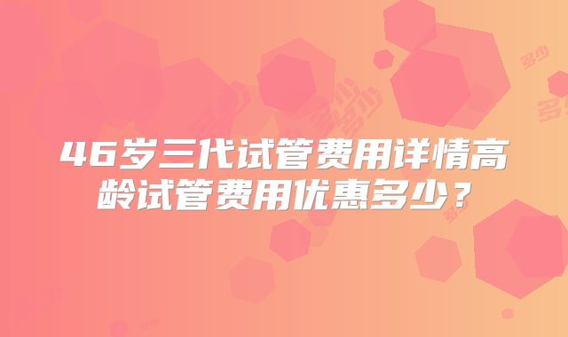 46岁三代试管费用详情高龄试管费用优惠多少？