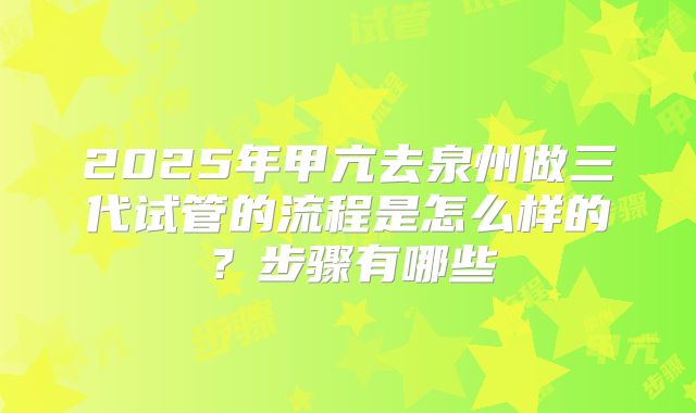 2025年甲亢去泉州做三代试管的流程是怎么样的？步骤有哪些
