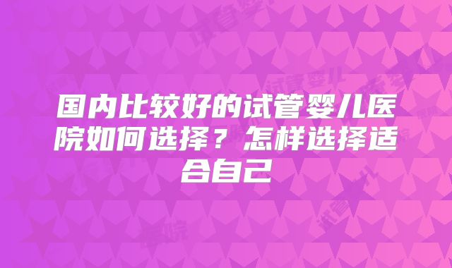 国内比较好的试管婴儿医院如何选择？怎样选择适合自己