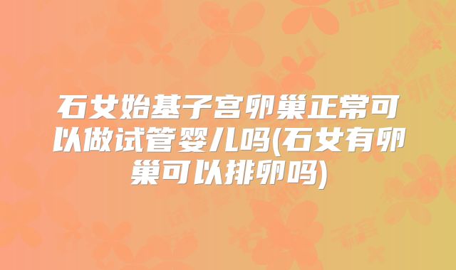 石女始基子宫卵巢正常可以做试管婴儿吗(石女有卵巢可以排卵吗)