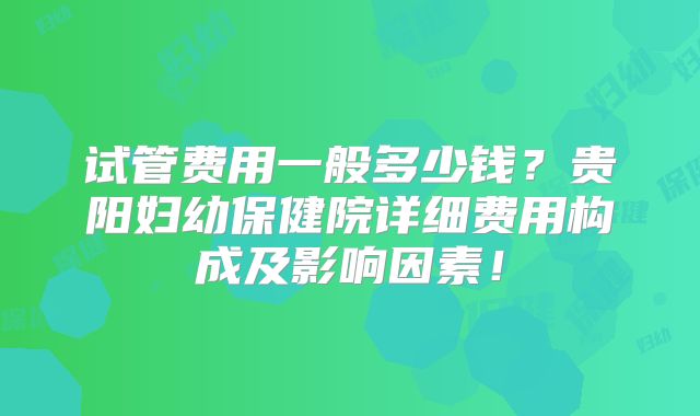 试管费用一般多少钱?贵阳妇幼保健院详细费用构成及影响因素!