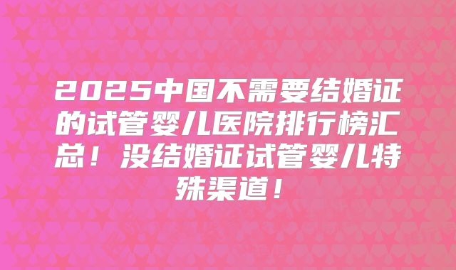2025中国不需要结婚证的试管婴儿医院排行榜汇总！没结婚证试管婴儿特殊渠道！