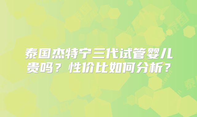 泰国杰特宁三代试管婴儿贵吗？性价比如何分析？