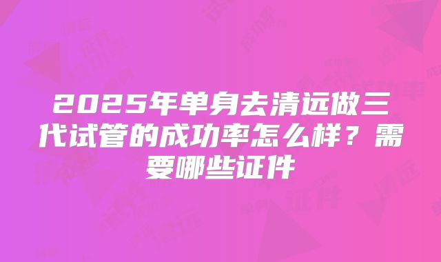 2025年单身去清远做三代试管的成功率怎么样?需要哪些证件