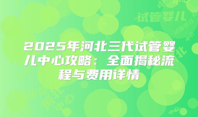 2025年河北三代试管婴儿中心攻略：全面揭秘流程与费用详情