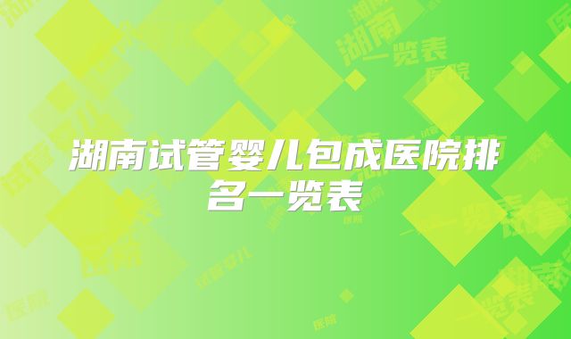 湖南试管婴儿包成医院排名一览表
