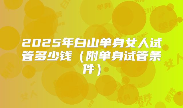 2025年白山单身女人试管多少钱（附单身试管条件）