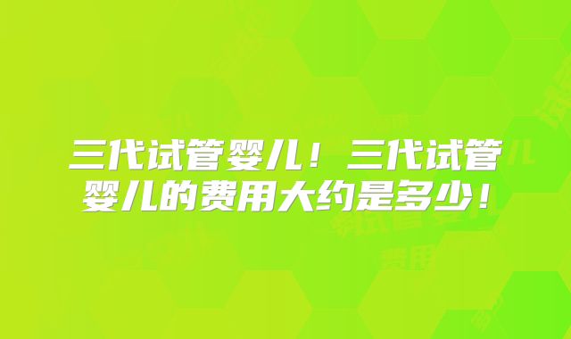 三代试管婴儿！三代试管婴儿的费用大约是多少！