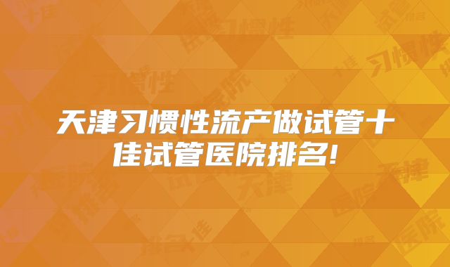 天津习惯性流产做试管十佳试管医院排名!