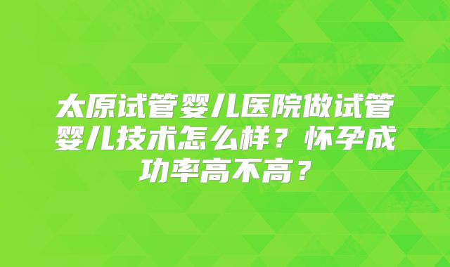 太原试管婴儿医院做试管婴儿技术怎么样?怀孕成功率高不高?