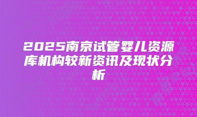 2025南京试管婴儿资源库机构较新资讯及现状分析
