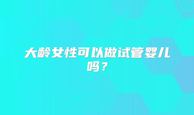 大龄女性可以做试管婴儿吗？