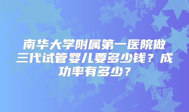 南华大学附属第一医院做三代试管婴儿要多少钱？成功率有多少？