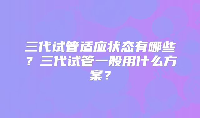 三代试管适应状态有哪些?三代试管一般用什么方案?
