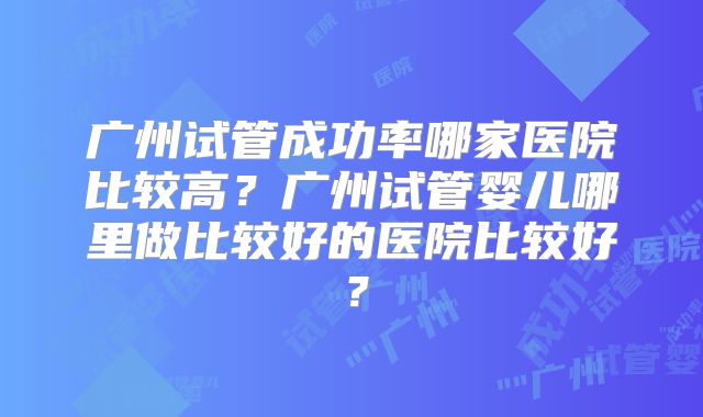 广州试管成功率哪家医院比较高？广州试管婴儿哪里做比较好的医院比较好？