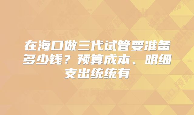 在海口做三代试管要准备多少钱？预算成本、明细支出统统有