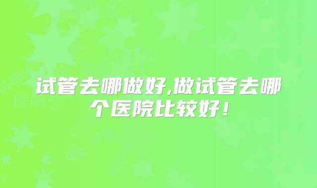 试管去哪做好,做试管去哪个医院比较好！
